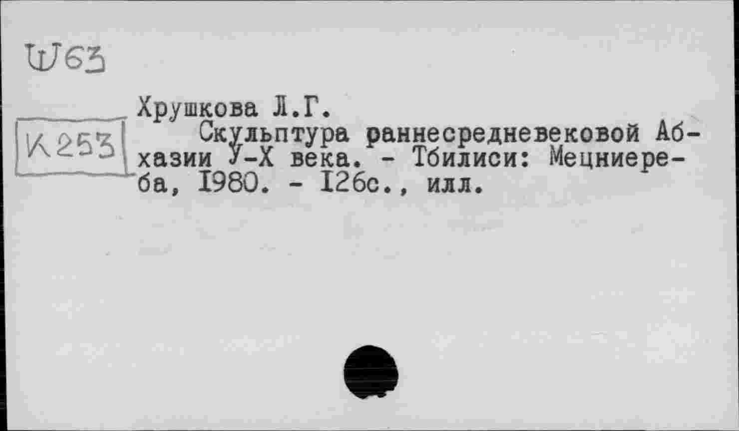 ﻿11765
Хрушкова Л.Г.
!/	Скульптура раннесредневековой Аб
z хазии У-Х века. - Тбилиси: Мецниере-ба, 1980. - 126с.» илл.